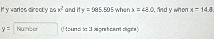 If y varies directly as x^2 and if y=985.595 when x=48.0 , find y when x=14.8.
y= Number (Round to 3 significant digits)