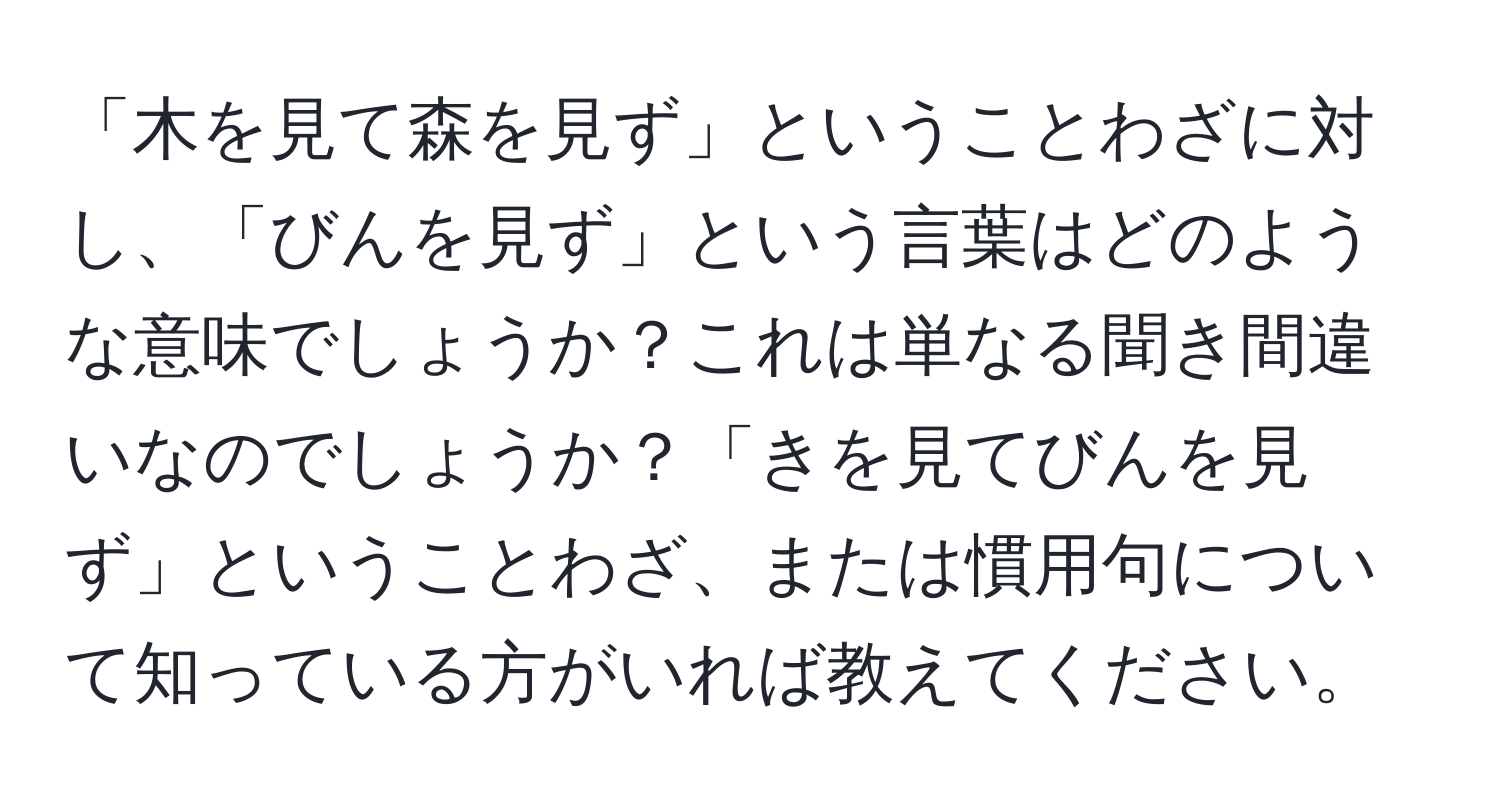 「木を見て森を見ず」ということわざに対し、「びんを見ず」という言葉はどのような意味でしょうか？これは単なる聞き間違いなのでしょうか？「きを見てびんを見ず」ということわざ、または慣用句について知っている方がいれば教えてください。