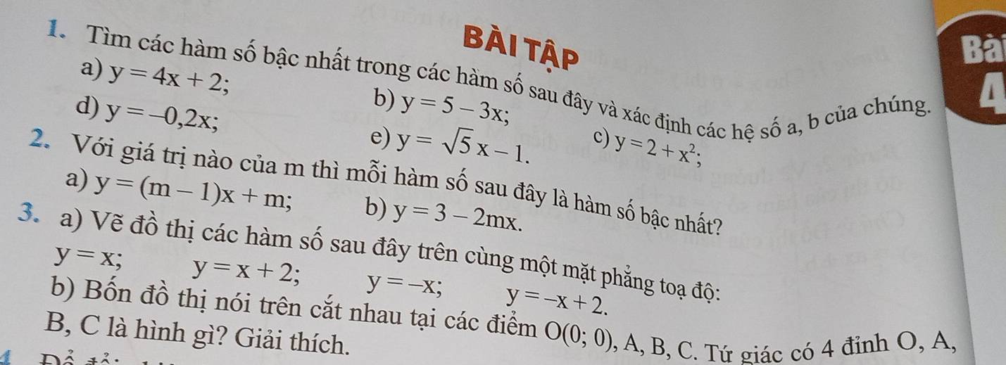 Bài Tập Bà 
a) y=4x+2; 
1. Tìm các hàm số bậc nhất trong các hàm số sau đây và xác định các hệ số a, b của chúng 
b) 
d) y=-0,2x; y=5-3x; 
I 
e) y=sqrt(5)x-1. 
c) y=2+x^2; 
2. Với giá trị nào của m thì mỗi hàm số sau đây là hàm số bậc nhất? 
a) y=(m-1)x+m; b) y=3-2mx. 
3. a) Vẽ đồ thị các hàm số sau đây trên cùng một mặt phẳng toạ đội
y=x; y=x+2; y=-x; y=-x+2. 
b) Bốn đồ thị nói trên cắt nhau tại các điểm O(0;0) , A, B, C. Tứ giác có 4 đỉnh O, A, 
B, C là hình gì? Giải thích.