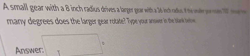 Asmall gear with a 8 ninch radius drives a large ait he maller gear rotates 10 ', theongt 
many degrees does the larger gear rotate? Type your answer in the blank belfow. 
Answer: □ 。