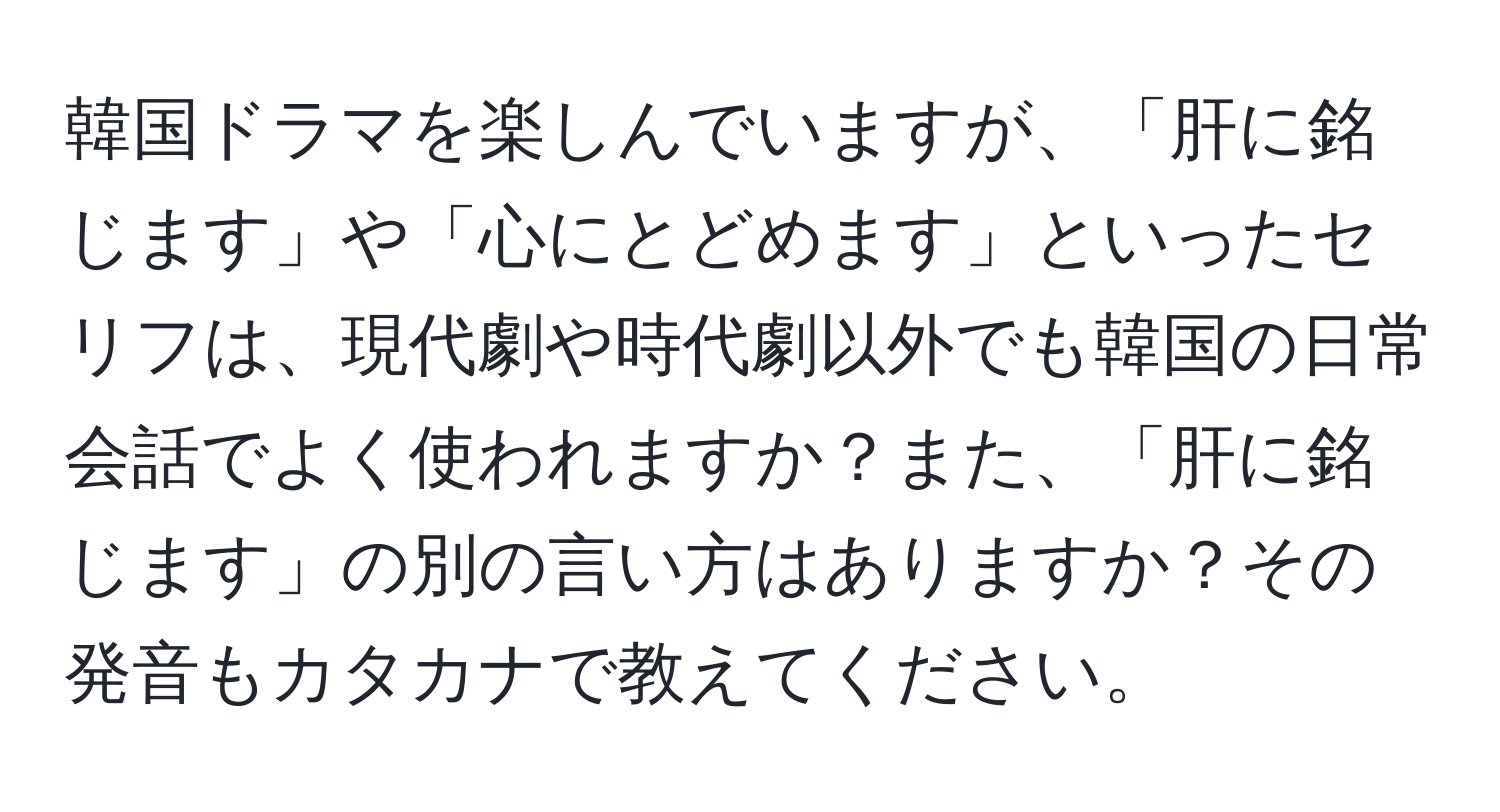 韓国ドラマを楽しんでいますが、「肝に銘じます」や「心にとどめます」といったセリフは、現代劇や時代劇以外でも韓国の日常会話でよく使われますか？また、「肝に銘じます」の別の言い方はありますか？その発音もカタカナで教えてください。