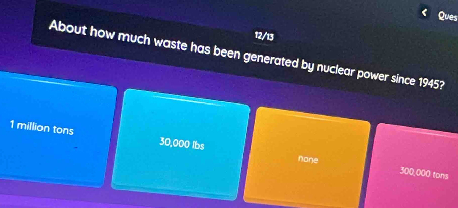 Ques
12/13
About how much waste has been generated by nuclear power since 1945?
1 million tons 30,000 Ibs
none
300,000 tons