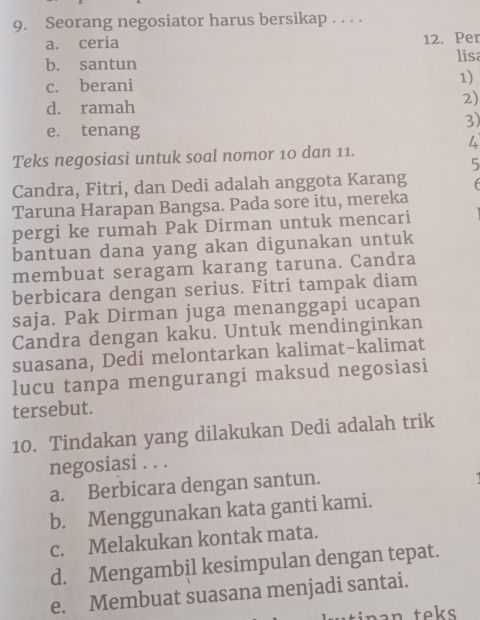 Seorang negosiator harus bersikap . . . .
a. ceria 12. Per
b. santun lisa
c. berani 1)
d. ramah
2)
3)
e. tenang
4
Teks negosiasi untuk soal nomor 10 dan 11.
5
Candra, Fitri, dan Dedi adalah anggota Karang f
Taruna Harapan Bangsa. Pada sore itu, mereka
pergi ke rumah Pak Dirman untuk mencari
bantuan dana yang akan digunakan untuk
membuat seragam karang taruna. Candra
berbicara dengan serius. Fitri tampak diam
saja. Pak Dirman juga menanggapi ucapan
Candra dengan kaku. Untuk mendinginkan
suasana, Dedi melontarkan kalimat-kalimat
lucu tanpa mengurangi maksud negosiasi
tersebut.
10. Tindakan yang dilakukan Dedi adalah trik
negosiasi . . .
a. Berbicara dengan santun.
b. Menggunakan kata ganti kami.
c. Melakukan kontak mata.
d. Mengambil kesimpulan dengan tepat.
e. Membuat suasana menjadi santai.
tin a n teks