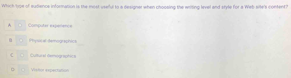 Which type of audience information is the most useful to a designer when choosing the writing level and style for a Web site's content?
Computer experience
B Physical demographics
C Cultural demographics
D Visitor expectation