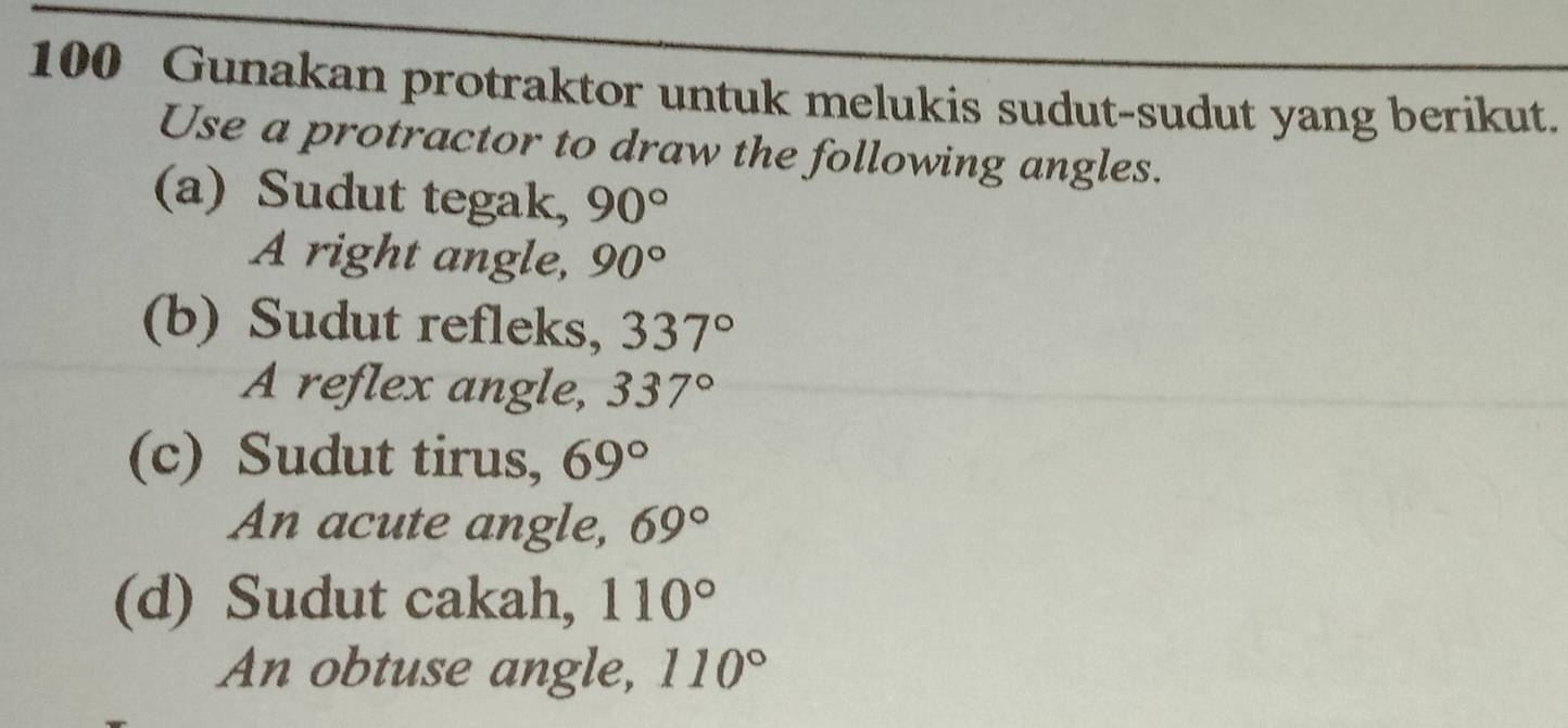 100 Gunakan protraktor untuk melukis sudut-sudut yang berikut. 
Use a protractor to draw the following angles. 
(a) Sudut tegak, 90°
A right angle, 90°
(b) Sudut refleks, 337°
A reflex angle, 337°
(c) Sudut tirus, 69°
An acute angle, 69°
(d) Sudut cakah, 110°
An obtuse angle, 110°