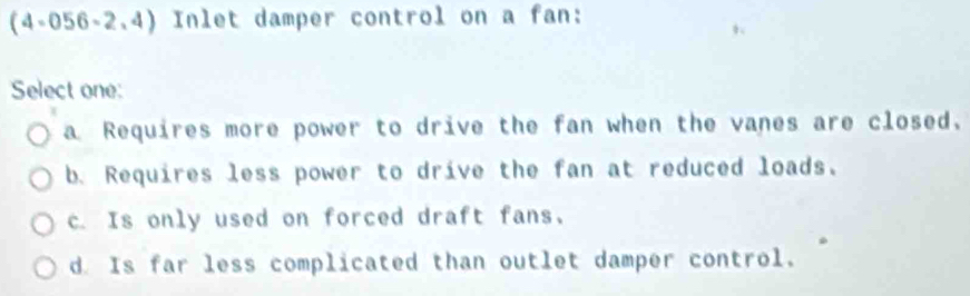 (4-056-2.4) Inlet damper control on a fan:
Select one:
a Requires more power to drive the fan when the vanes are closed.
b. Requires less power to drive the fan at reduced loads.
c. Is only used on forced draft fans,
d. Is far less complicated than outlet damper control.