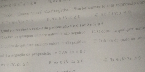 A. forall x∈ IR:x^2+1≤ 0 B: forall x∈ I
'Todo o número natural não é negativo''. Simbolicamente esta expressão cort
A exists x∈ IN:x>0 B. forall x∈ IN:x≥ 0 C. exists x∈ IN:x≤ 0
Qual é a tradução verbal da proposição forall x∈ IN:2x≥ 0 ?
O dobro de qualquer número natural é não negativo C. O dobro de qualquer núme
O dobro de qualquer número natural é não positivo D. O dobro de qualquer núm
fal é a negação da proposição exists x∈ IN:2x=0 ?
forall x∈ IN:2x≤ 0 B. forall x∈ IN:2x≥ 0 .C. exists x∈ IN:2x!= 0