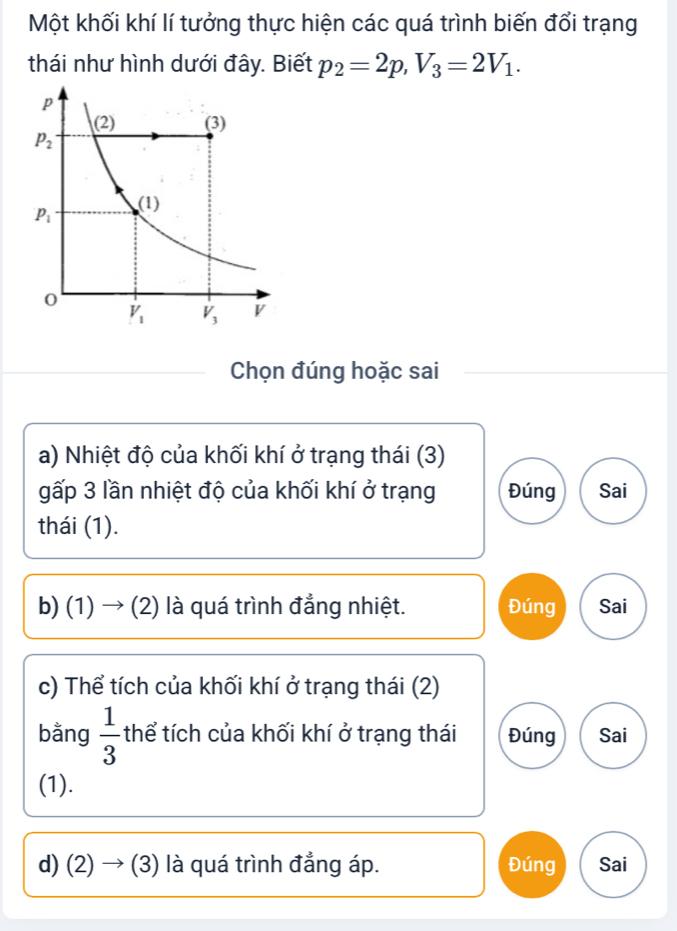 Một khối khí lí tưởng thực hiện các quá trình biến đổi trạng
thái như hình dưới đây. Biết p_2=2p,V_3=2V_1.
Chọn đúng hoặc sai
a) Nhiệt độ của khối khí ở trạng thái (3)
gấp 3 lần nhiệt độ của khối khí ở trạng Đúng Sai
thái (1).
b) (1) → (2) là quá trình đẳng nhiệt. Đúng Sai
c) Thể tích của khối khí ở trạng thái (2)
bằng  1/3  thể tích của khối khí ở trạng thái Đúng Sai
(1).
d) (2) → (3) là quá trình đẳng áp. Đúng Sai