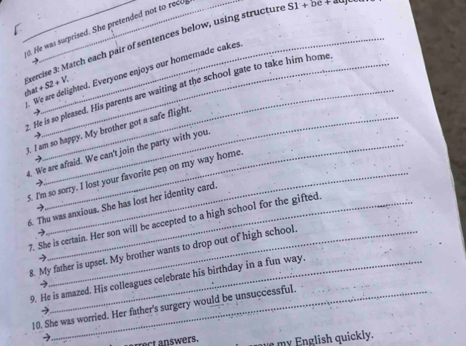 He was surprised. She pretended not to reco 
Exercise 3: Match each pair of sentences below, using structure S1+be+au
We are delighted. Everyone enjoys our homemade cakes 
that +S2+V. 
. He is so pleased. His parents are waiting at the school gate to take him home 
→ 
3. I am so happy. My brother got a safe flight 
4. We are afraid. We can't join the party with you 
5. I'm so sorry. I lost your favorite pen on my way home. 
7 
6. Thu was anxious. She has lost her identity card. 
7. She is certain. Her son will be accepted to a high school for the gifted 
8. My father is upset. My brother wants to drop out of high school. 
9. He is amazed. His colleagues celebrate his birthday in a fun way. 
7 
10. She was worried. Her father's surgery would be unsuccessful. 
rrect answers. m nglish quickly.