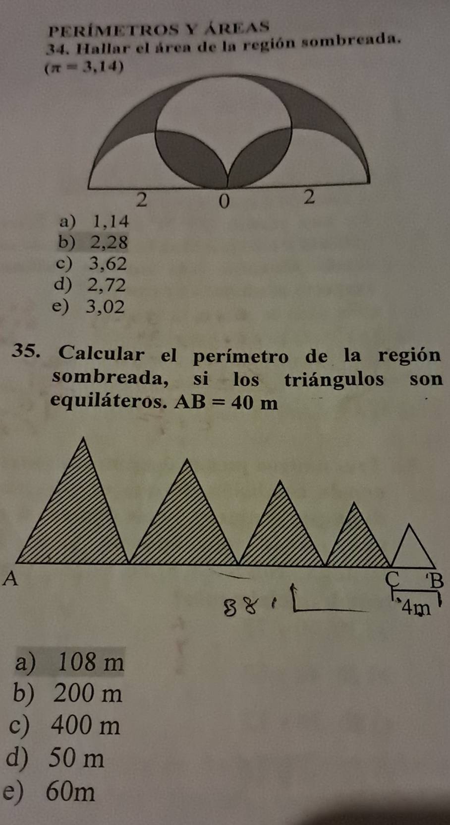 PeRÍMETROS y áReAs
34. Hallar el área de la región sombreada.
(π =3,14)
a) 1,14
b) 2,28
c) 3,62
d) 2,72
e) 3,02
35. Calcular el perímetro de la región
sombreada, si los triángulos son
equiláteros. AB=40m
a) 108 m
b) 200 m
c) 400 m
d) 50 m
e) 60m