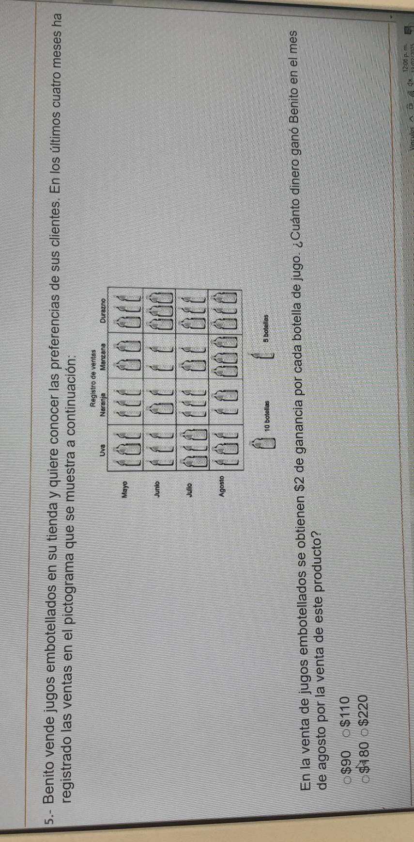 5.- Benito vende jugos embotellados en su tienda y quiere conocer las preferencias de sus clientes. En los últimos cuatro meses ha
registrado las ventas en el pictograma que se muestra a continuación:
M
J
J
10 botelias 5 botellas
En la venta de jugos embotellados se obtienen $2 de ganancia por cada botella de jugo. ¿Cuánto dinero ganó Benito en el mes
de agosto por la venta de este producto?
$90 ○ $110
$180 ○ $220