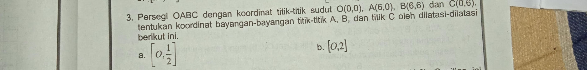 Persegi OABC dengan koordinat titik-titik sudut O(0,0), A(6,0), B(6,6) dan C(0,6). 
tentukan koordinat bayangan-bayangan titik-titik A, B, dan titik C oleh dilatasi-dilatasi 
berikut ini. 
a. [0, 1/2 ]
b. [0,2]