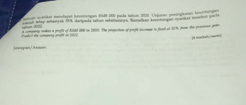 Sebuah syarikat mendapat keuntungan RM8 000 pada tahun 2020. Unjuran peningkatan keuntungan 
adalah tetap sebanyak 35% daripada tahun sebelumnya. Ramalkan keuntungan syarikat tersebut pada 
tahun 2022. 
A company makes a profit of RM8 000 in 2020. The projection of profit increase is fixed at 35% from the previous year. 
Predict the company profit in 2022. 
[4 markah/marks] 
Jawapan/Answer;