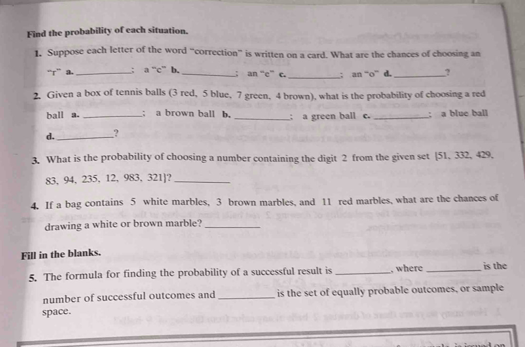 Find the probability of each situation. 
1. Suppose each letter of the word “correction” is written on a card. What are the chances of choosing an 
“r” a. _; a“c” b. _; an “e” c. _; an “ o ” d. _? 
2. Given a box of tennis balls (3 red, 5 blue, 7 green, 4 brown), what is the probability of choosing a red 
ball a. _; a brown ball b. __; a blue ball 
; a green ball c. 
d._ 
? 
3. What is the probability of choosing a number containing the digit 2 from the given set [51, 332, 429,
83, 94, 235, 12, 983, 321?_ 
4. If a bag contains 5 white marbles, 3 brown marbles, and 11 red marbles, what are the chances of 
drawing a white or brown marble?_ 
Fill in the blanks. 
5. The formula for finding the probability of a successful result is _, where_ 
is the 
number of successful outcomes and _is the set of equally probable outcomes, or sample 
space.