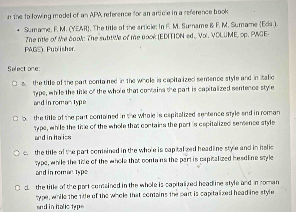 In the following model of an APA reference for an article in a reference book
Surname, F. M. (YEAR). The title of the article: In F. M. Surname & F. M. Surname (Eds.),
The title of the book: The subtitle of the book (EDITION ed., Vol. VOLUME, pp. PAGE-
PAGE). Publisher.
Select one:
a. the title of the part contained in the whole is capitalized sentence style and in italic
type, while the title of the whole that contains the part is capitalized sentence style
and in roman type
b. the title of the part contained in the whole is capitalized sentence style and in roman
type, while the title of the whole that contains the part is capitalized sentence style
and in italics
c. the title of the part contained in the whole is capitalized headline style and in italic
type, while the title of the whole that contains the part is capitalized headline style
and in roman type
d. the title of the part contained in the whole is capitalized headline style and in roman
type, while the title of the whole that contains the part is capitalized headline style
and in italic type