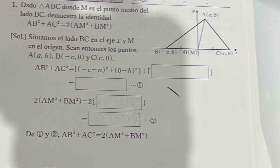 a
1. Dado △ ABC donde M es el punto medio del
lado BC, demuestra la identidad
AB^2+AC^2=2(AM^2+BM^2)
[Sol.] Situamos el lado BC en el eje x y M
en el origen. Sean entonces los puntos
A(a,b),B(-c,0) v C(c,0).
AB^2+AC^2=[(-c-a)^2+(0-b)^2]+[□ ]
frac - 1/2  1/2 + 1/2 O_2uparrow =□ 1 a
2(AM^2+BM^2)=2[□ ]
=□ ②
De①y②, AB^2+AC^2=2(AM^2+BM^2)