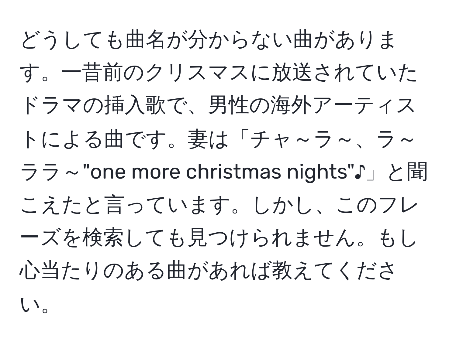 どうしても曲名が分からない曲があります。一昔前のクリスマスに放送されていたドラマの挿入歌で、男性の海外アーティストによる曲です。妻は「チャ～ラ～、ラ～ララ～"one more christmas nights"♪」と聞こえたと言っています。しかし、このフレーズを検索しても見つけられません。もし心当たりのある曲があれば教えてください。