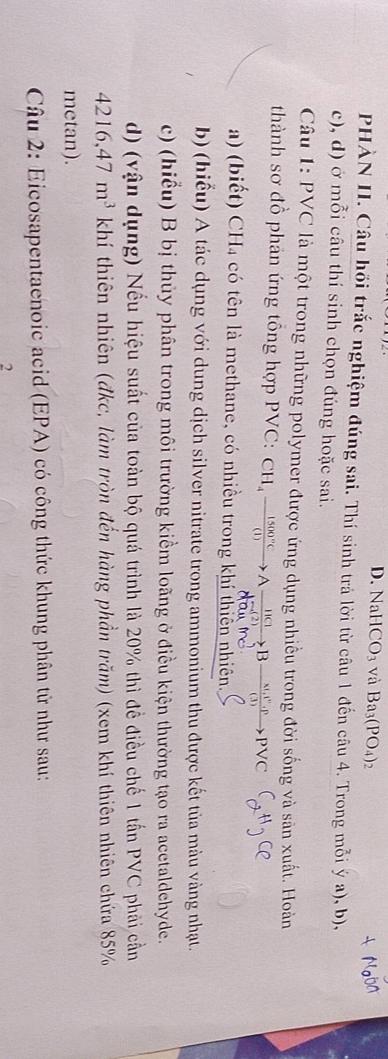 NaHCO_3 và Ba_3(PO_4)_2
PHÀN II. Câu hồi trắc nghiệm đúng sai. Thí sinh trả lời từ câu 1 đến câu 4. Trong mỗi ý a), b),
c), d) ở mỗi câu thí sinh chọn đúng hoặc sai.
Câu 1: PVC là một trong những polymer được ứng dụng nhiều trong đời sống và săn xuất. Hoàn
thành sơ đồ phân ứng tổng hợp PVC: c CH_4xrightarrow 1500°CAxrightarrow [IC]Bxrightarrow * I_1I)to PPvee C
a) (biết) CH4 có tên là methane, có nhiều trong khí thiên nhiên.
b) (hiểu) A tác dụng với dung dịch silver nitrate trong ammonium thu được kết tủa màu vàng nhạt.
c) (hiểu) B bị thủy phân trong môi trường kiểm loãng ở điều kiện thường tạo ra acetaldehyde.
d) (vận dụng) Nếu hiệu suất của toàn bộ quá trình là 20% thì đề điều chế 1 tấn PVC phải cần
4216, 47m^3 khí thiên nhiên (đkc, làm tròn đến hàng phần trăm) (xem khí thiên nhiên chứa 85%
metan).
Câu 2: Eicosapentaenoic acid (EPA) có công thức khung phân tử như sau:
2