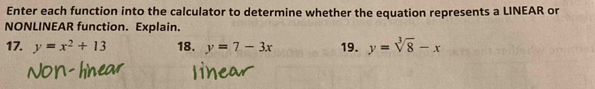 Enter each function into the calculator to determine whether the equation represents a LINEAR or
NONLINEAR function. Explain.
17. y=x^2+13 18. y=7-3x 19. y=sqrt[3](8)-x