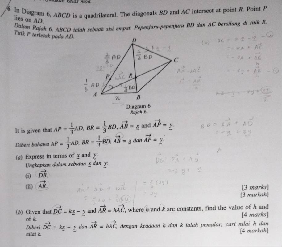 kan kelas m od. 
6 In Diagram 6, ABCD is a quadrilateral. The diagonals BD and AC intersect at point R. Point P
lies on AD. 
Dalam Rajah 6, ABCD ialah sebuah sisi empat. Pepenjuru-pepenjuru BD dan AC bersilang di titik R. 
Titik P terletak pada AD. 
Diagram 6 
Rajah 6 
It is given that AP= 1/3 AD, BR= 1/3 BD, vector AB=_ x and vector AP=_ y. 
Diberi bahawa AP= 1/3 AD, BR= 1/3 BD, vector AB=_ x a 6 vector AP=_ y. 
(a) Express in terms of x and y : 
Ungkapkan dalam sebutan x dan y : 
(i) vector DB, 
(ii) vector AR. 
[3 marks] 
[3 markah] 
(b) Given that vector DC=kx-y and vector AR=hvector AC , where h and k are constants, find the value of h and 
of k. [4 marks] 
Diberi vector DC=kx-y dan vector AR=hvector AC , dengan keadaan h dan k ialah pemalar, cari nilai h dan 
nilai k. [4 markah]