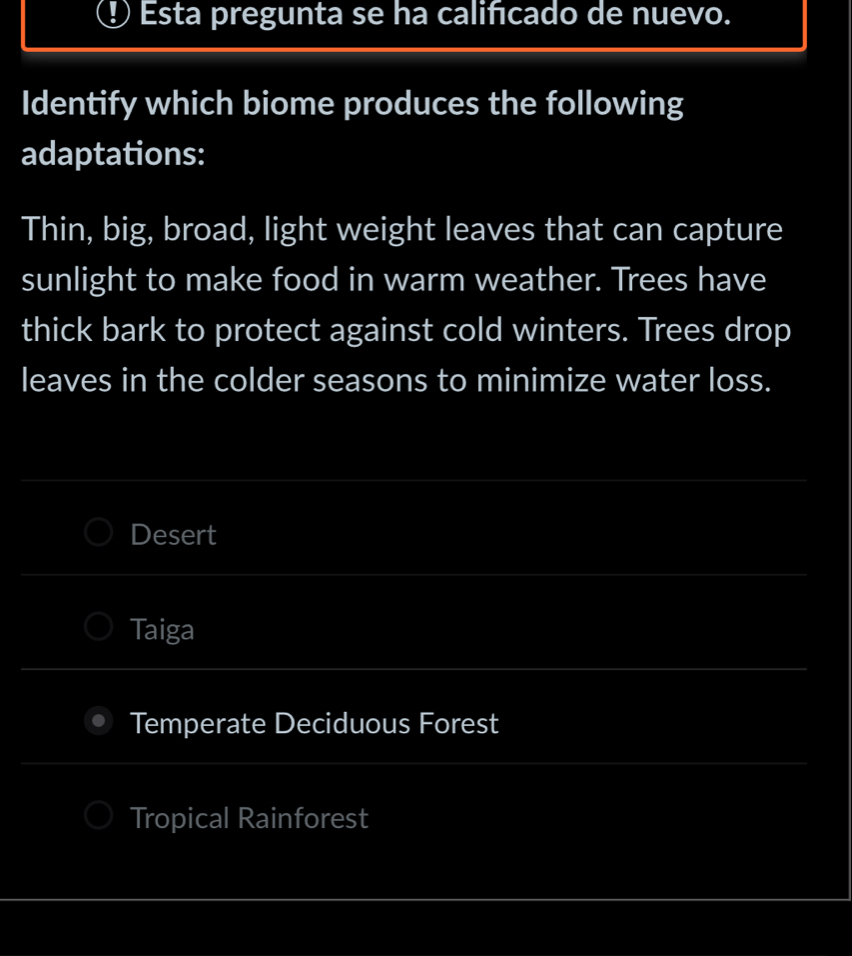 ① Esta pregunta se ha calificado de nuevo.
Identify which biome produces the following
adaptations:
Thin, big, broad, light weight leaves that can capture
sunlight to make food in warm weather. Trees have
thick bark to protect against cold winters. Trees drop
leaves in the colder seasons to minimize water loss.
Desert
Taiga
Temperate Deciduous Forest
Tropical Rainforest