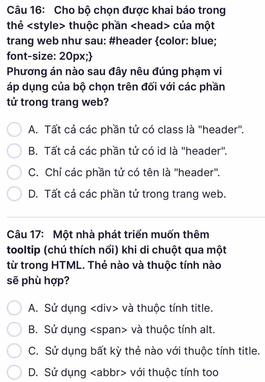 Cho bộ chọn được khai báo trong
thẻ thuộc phần của một
trang web như sau: #header color: blue;
font-size: 20px;
Phương án nào sau đây nêu đúng phạm vi
áp dụng của bộ chọn trên đối với các phần
tử trong trang web?
A. Tất cả các phần tử có class là "header".
B. Tất cả các phần tử có id là ''header'.
C. Chỉ các phần tử có tên là ''header''.
D. Tất cả các phần tử trong trang web.
Câu 17: Một nhà phát triển muốn thêm
tooltip (chú thích nổi) khi di chuột qua một
từ trong HTML. Thẻ nào và thuộc tính nào
sẽ phù hợp?
A. Sử dụng và thuộc tính title.
B. Sử dụng và thuộc tính alt.
C. Sử dụng bất kỳ thẻ nào với thuộc tính title.
D. Sử dụng với thuộc tính too