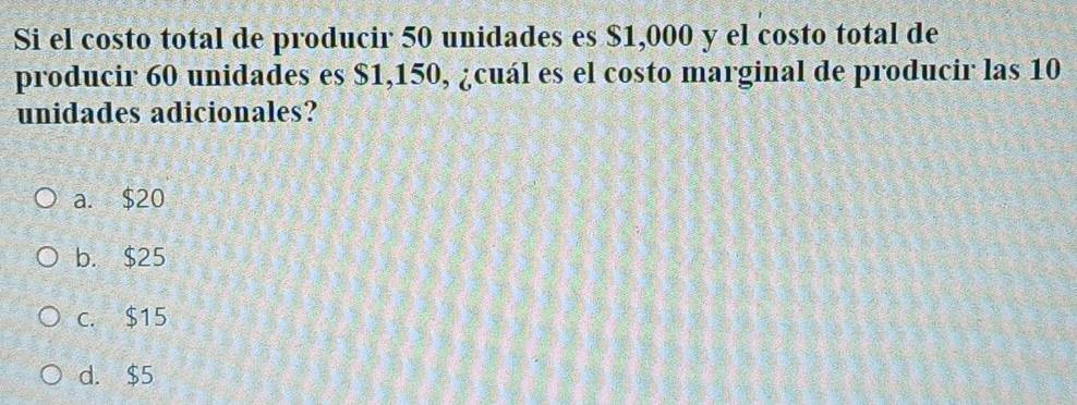 Si el costo total de producir 50 unidades es $1,000 y el costo total de
producir 60 unidades es $1,150, ¿cuál es el costo marginal de producir las 10
unidades adicionales?
a. $20
b. $25
c. $15
d. $5