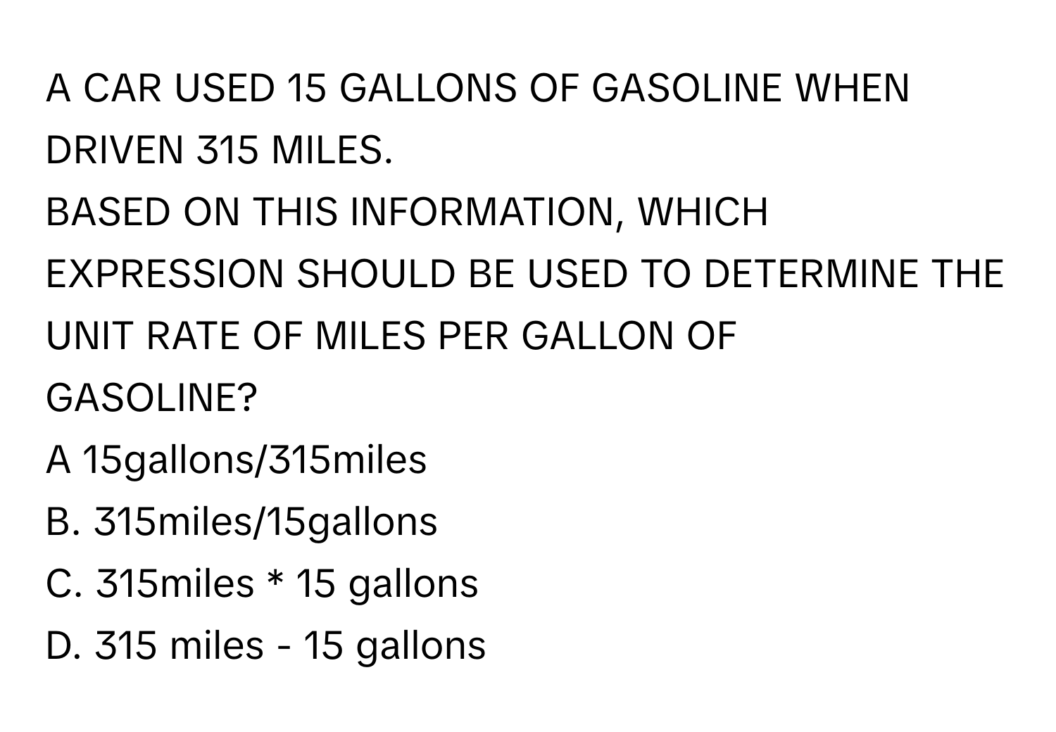 A CAR USED 15 GALLONS OF GASOLINE WHEN DRIVEN 315 MILES. 
BASED ON THIS INFORMATION, WHICH EXPRESSION SHOULD BE USED TO DETERMINE THE UNIT RATE OF MILES PER GALLON OF 
GASOLINE?
A 15gallons/315miles 
B. 315miles/15gallons 
C. 315miles * 15 gallons 
D. 315 miles - 15 gallons