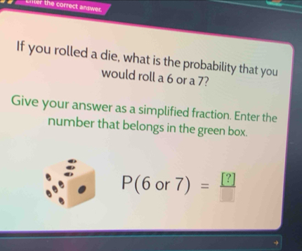 enter the correct answer. 
If you rolled a die, what is the probability that you 
would roll a 6 or a 7? 
Give your answer as a simplified fraction. Enter the 
number that belongs in the green box.
P(6or7)= [?]/□  