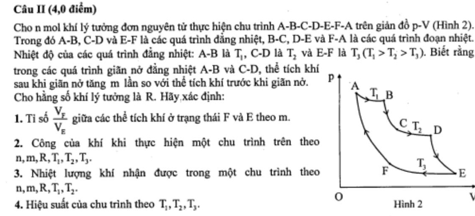 Câu II (4,0 điểm)
Cho n mol khí lý tưởng đơn nguyên tử thực hiện chu trình A-B-C-D-E-F-A trên giản đồ p-V (Hình 2).
Trong đó A-B, C-D và E-F là các quá trình đẳng nhiệt, B-C, D-E và F-A là các quá trình đoạn nhiệt.
Nhiệt độ của các quá trình đẳng nhiệt: A-B là T_1 , C-D là T_2 và E-F là T_3(T_1>T_2>T_3) ). Biết rằng
trong các quá trình giãn nở đẳng nhiệt A-B và C-D, thể tích khí
sau khi giãn nở tăng m lần so với thể tích khí trước khi giãn nở. 
Cho hằng số khí lý tưởng là R. Hãy xác định:
1. Tỉ số frac V_FV_E giữa các thể tích khí ở trạng thái F và E theo m.
2. Công của khí khi thực hiện một chu trình trên theo
n,m,R,T_1,T_2,T_3.
3. Nhiệt lượng khí nhận được trong một chu trình theo
n,m,R,T_1,T_2.
4. Hiệu suất của chu trình theo T_1,T_2,T_3. I