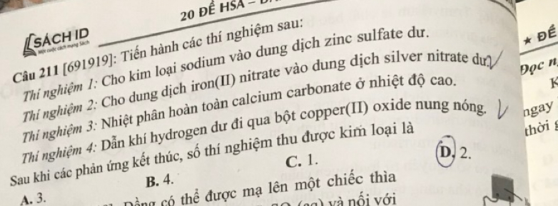 20 đề HSA - 1
Câu 211 [691919]: Tiến hành các thí nghiệm sau: Một cuộc cách mạng Sách sách id
Thi nghiệm 1: Cho kim loại sodium vào dung dịch zinc sulfate dự
* Đề
K
Thí nghiệm 2: Cho dung dịch iron(II) nitrate vào dung dịch silver nitrate dư?
Đọc n
Thí nghiệm 3: Nhiệt phân hoàn toàn calcium carbonate ở nhiệt độ cao.
thời 
Thi nghiệm 4: Dẫn khí hydrogen dư đi qua bột copper(II) oxide nung nóng. ngay
D. 2.
Sau khi các phản ứng kết thúc, số thí nghiệm thu được kim loại là
C. 1.
B. 4.
A. 3.
Cổng có thể được mạ lên một chiếc thìa
g ) và nối với