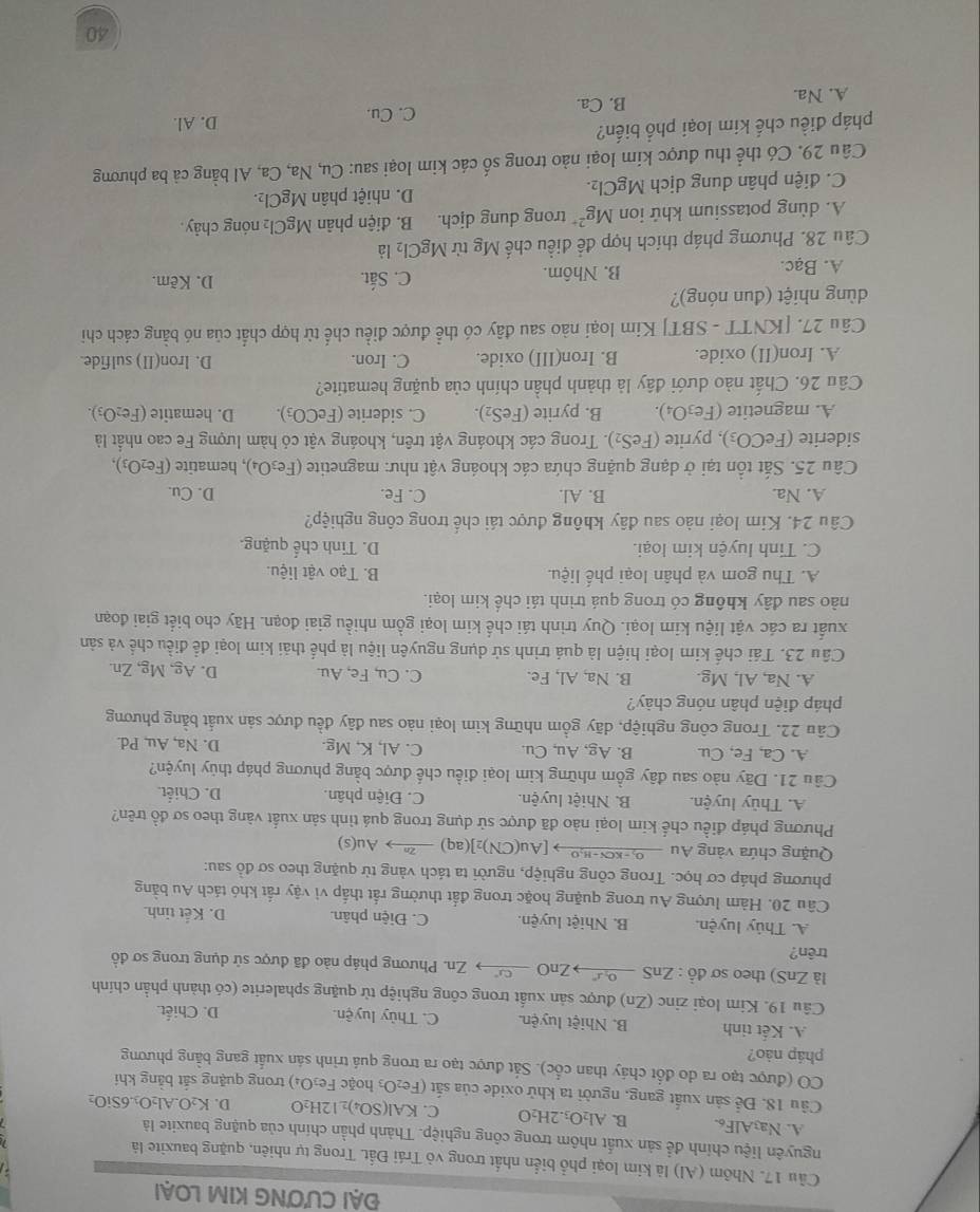 ĐẠI CƯƠNG KIM LOẠI
Cầu 17. Nhôm (Al) là kim loại phổ biển nhất trong vỏ Trái Đất. Trong tự nhiên, quặng bauxite là
nguyên liệu chính để sản xuất nhôm trong công nghiệp. Thành phần chính của quặng bauxite là
A. Na3AlF6. B. Al_2O_3.2H_2O C. KAl(SO_4)_212H_2O D. K_2O.Al_2O_3.6SiO_2
Câu 18. Để sản xuất gang, người ta khử oxide của sắt (Fe_2O_3 hoặc Fe₂O₄) trong quặng sắt bằng khí
CO (được tạo ra do đổt cháy than cốc). Sắt được tạo ra trong quá trình sán xuất gang bằng phương
pháp nào?
A. Kết tinh B. Nhiệt luyện. C. Thủy luyện. D. Chiết.
Câu 19. Kim loại zinc (Zn) được sản xuất trong công nghiệp từ quặng sphalerite (có thành phần chính
là ZnS) theo sơ đồ : ZnS  º  ZnO  Zn. Phương pháp nào đã được sử dụng trong sơ đồ
trên?
A. Thủy luyện. B. Nhiệt luyện. C. Điện phân. D. Kết tinh.
Câu 20. Hàm lượng Au trong quặng hoặc trong đất thường rắt thấp vì vậy rất khó tách Au bằng
phương pháp cơ học. Trong công nghiệp, người ta tách vàng từ quặng theo sơ đồ sau:
Quặng chứa vàng Au →-k≤-ho→ [Au(CN)₂](aq) →→ Au(s)
Phương pháp điều chế kim loại nào đã được sử dụng trong quá tình sản xuất vàng theo sơ đồ trên?
A. Thủy luyện. B. Nhiệt luyện. C. Điện phân. D. Chiết.
Câu 21. Dãy nào sau đây gồm những kim loại điều chế được bằng phương pháp thủy luyện?
A. Ca, Fe, Cu. B. Ag, Au, Cu. C. Al, K, Mg. D. Na, Au, Pd.
Câu 22. Trong công nghiệp, dãy gồm những kim loại nào sau đây đều được sản xuất bằng phương
pháp điện phân nóng chảy?
A. Na, Al, Mg. B. Na, Al, Fe. C. Cu, Fe, Au. D. Ag, Mg, Zn.
Cầu 23. Tái chế kim loại hiện là quá trình sử dụng nguyên liệu là phế thải kim loại để điều chế và sản
xuất ra các vật liệu kim loại. Quy trình tái chế kim loại gồm nhiều giai đoạn. Hãy cho biết giai đoạn
nào sau đây không có trong quá trình tái chế kim loại.
A. Thu gom và phân loại phế liệu. B. Tạo vật liệu.
C. Tinh luyện kim loại. D. Tinh chế quặng.
Câu 24. Kim loại nào sau đây không được tái chế trong công nghiệp?
A. Na. B. Al. C. Fe. D. Cu.
Câu 25. Sắt tồn tại ở dạng quặng chứa các khoáng vật như: magnetite (Fe₃O₄), hematite à (Fe_2O_3),
siderite (FeCO_3) 0, pyrite (FeS₂). Trong các khoáng vật trên, khoáng vật có hàm lượng Fe cao nhất là
A. magnetite (Fe₃O₄). B. pyrite (FeS₂). C. siderite (FeCO_3). D. hematite (Fe_2O_3).
Câu 26. Chất nào dưới đây là thành phần chính của quặng hematite?
A. Iron(II) oxide. B. Iron(III) oxide. C. Iron. D. lron(II) sulfide.
Câu 27. [KNTT - SBT] Kim loại nào sau đây có thể được điều chế từ hợp chất của nó bằng cách chi
dùng nhiệt (đun nóng)? D. Kẽm.
A. Bạc. B. Nhôm.
C. Sắt.
Câu 28. Phương pháp thích hợp để điều chế Mg từ MgCl_2 là
A. dùng potassium khứ ion Mg^(2+) trong dung dịch. B. điện phân MgCl_2 nóng chảy.
C. điện phân dung dịch MgCl_2. D. nhiệt phân MgCl_2.
Câu 29. Có thể thu được kim loại nào trong số các kim loại sau: Cu, Na, Ca, Al bằng cả ba phương
pháp điều chế kim loại phổ biến?
C. Cu. D. Al.
A. Na. B. Ca.
40