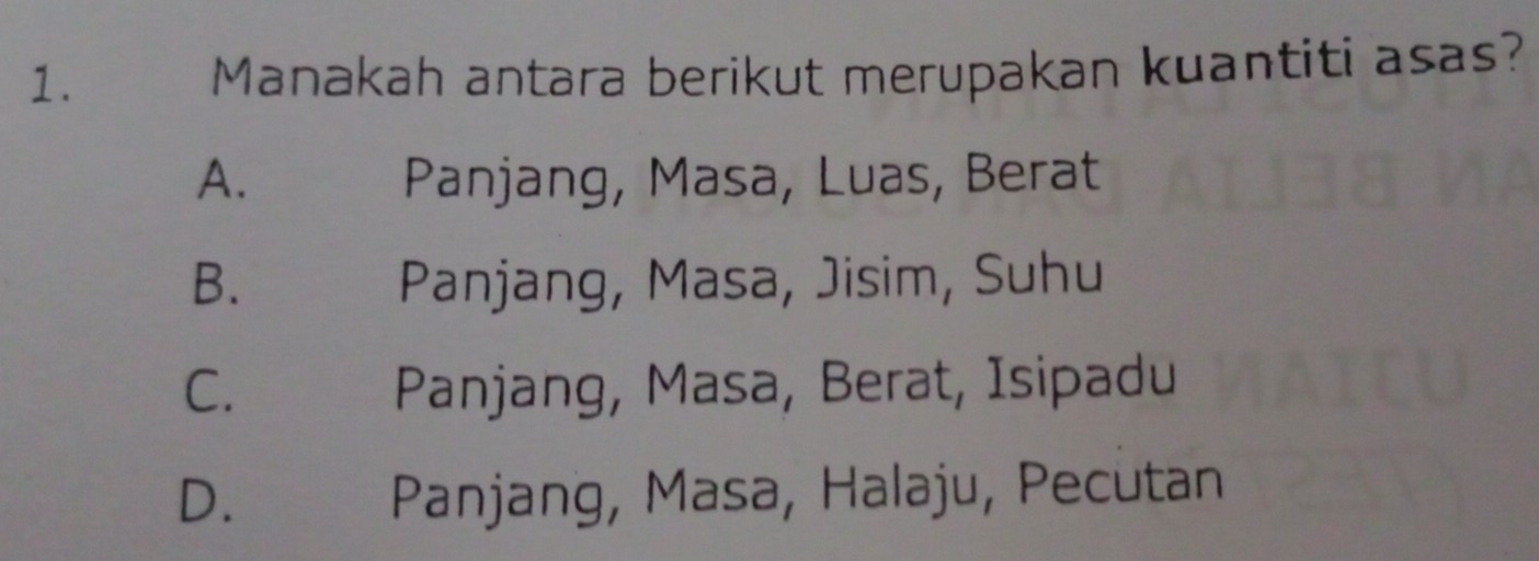 Manakah antara berikut merupakan kuantiti asas?
A. Panjang, Masa, Luas, Berat
B. Panjang, Masa, Jisim, Suhu
C. Panjang, Masa, Berat, Isipadu
D. Panjang, Masa, Halaju, Pecutan