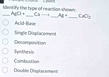 Identify the type of reaction shown:
_ AgCl+ _  Ca _  Ag+ _  CaCl_2
Acid-Base
Single Displacement
Decomposition
Synthesis
Combustion
Double Displacement