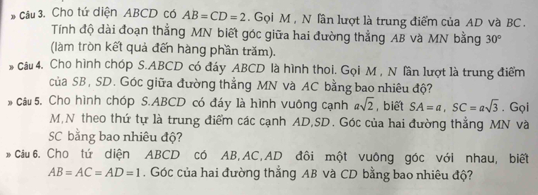 Cho tứ diện ABCD có AB=CD=2. Gọi M , N lần lượt là trung điểm của AD và BC. 
Tính độ dài đoạn thẳng MN biết góc giữa hai đường thẳng AB và MN bằng 30°
(làm tròn kết quả đến hàng phần trăm). 
* Câu 4. Cho hình chóp S. ABCD có đáy ABCD là hình thoi. Gọi M , N lần lượt là trung điểm 
của SB, SD. Góc giữa đường thẳng MN và AC bằng bao nhiêu độ? 
* Câu 5. Cho hình chóp S. ABCD có đáy là hình vuông cạnh asqrt(2) , biết SA=a, SC=asqrt(3). Gọi
M,N theo thứ tự là trung điểm các cạnh AD, SD. Góc của hai đường thẳng MN và
SC bằng bao nhiêu độ? 
* Câu 6. Cho tứ diện ABCD có AB, AC, AD đôi một vuông góc với nhau, biết
AB=AC=AD=1. Góc của hai đường thẳng AB và CD bằng bao nhiêu độ?