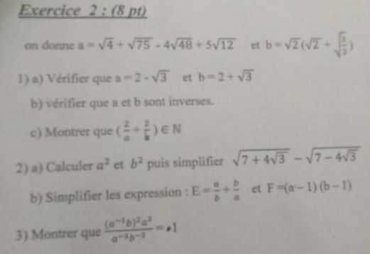 on donne a=sqrt(4)+sqrt(75)-4sqrt(48)+5sqrt(12) et b=sqrt(2)(sqrt(2)+sqrt(frac 3)2)
1) a) Vérifier que a=2-sqrt(3) et b=2+sqrt(3)
b) vérifier que a et b sont inverses. 
c) Montrer que ( 2/a + 2/b )∈ N
2) a) Calculer a^2 et b^2 puis simplifier sqrt(7+4sqrt 3)-sqrt(7-4sqrt 3)
b) Simplifier les expression : E= a/b + b/a  et F=(a-1)(b-1)
3) Montrer que frac (a^(-1)b)^2a^3a^(-3)b^(-2)=+1