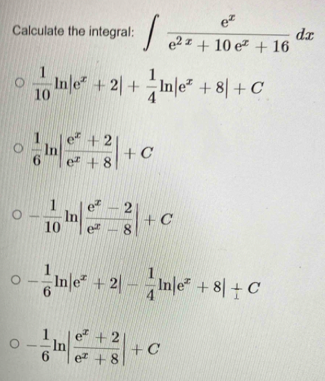 Calculate the integral: ∈t  e^x/e^(2x)+10e^x+16 dx
 1/10 ln |e^x+2|+ 1/4 ln |e^x+8|+C
 1/6 ln | (e^x+2)/e^x+8 |+C
- 1/10 ln | (e^x-2)/e^x-8 |+C
- 1/6 ln |e^x+2|- 1/4 ln |e^x+8|+C
- 1/6 ln | (e^x+2)/e^x+8 |+C