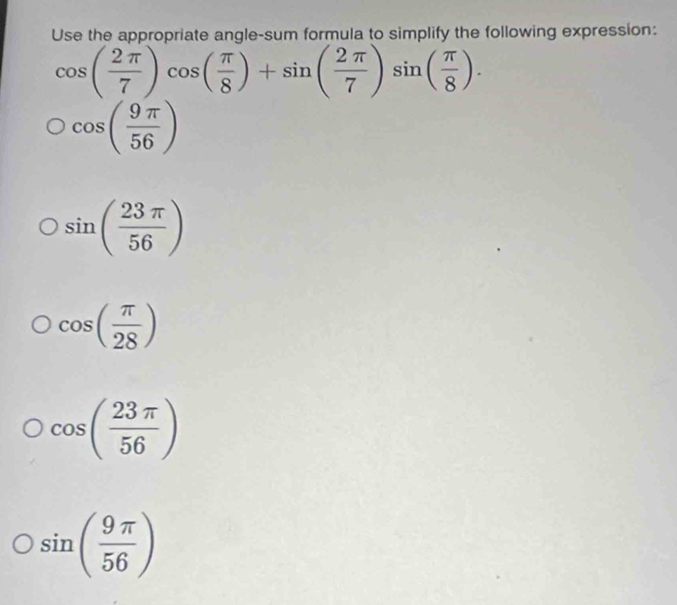 Use the appropriate angle-sum formula to simplify the following expression:
cos ( 2π /7 )cos ( π /8 )+sin ( 2π /7 )sin ( π /8 ).
cos ( 9π /56 )
sin ( 23π /56 )
cos ( π /28 )
cos ( 23π /56 )
sin ( 9π /56 )