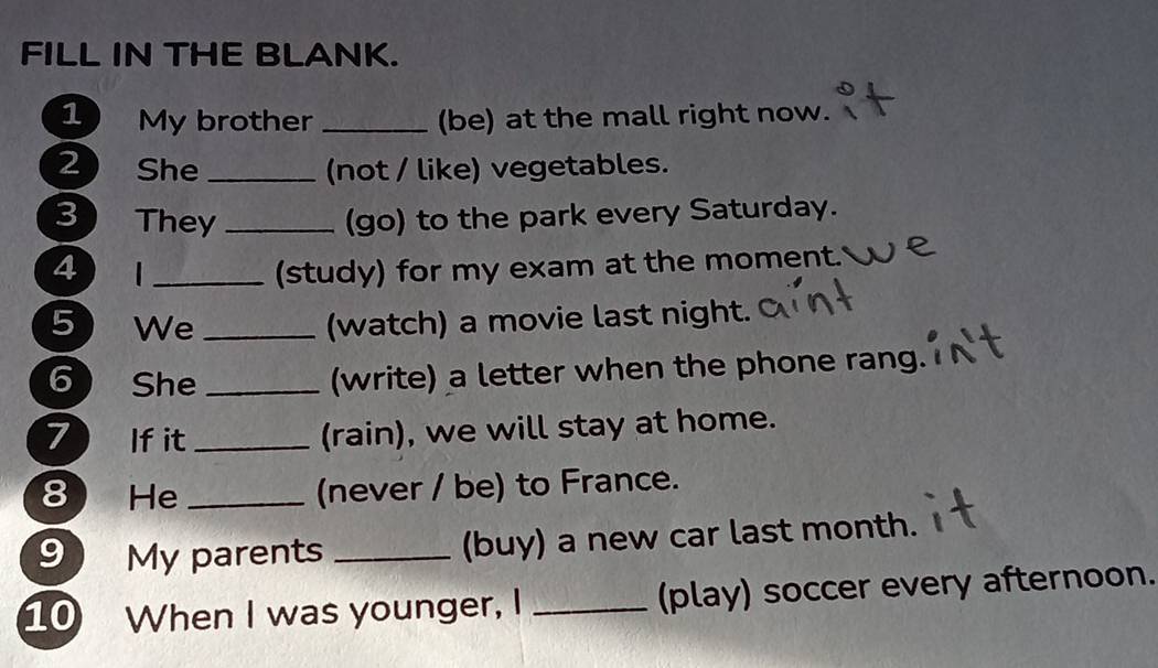 FILL IN THE BLANK. 
1 My brother _(be) at the mall right now. 
2 She _(not / like) vegetables. 
3 They _(go) to the park every Saturday. 
4 | _(study) for my exam at the moment. 
5 We _(watch) a movie last night. 
6 She_ 
(write) a letter when the phone rang. 
7 If it_ 
(rain), we will stay at home. 
8 He_ 
(never / be) to France. 
9 My parents _(buy) a new car last month. 
10 When I was younger, I _(play) soccer every afternoon.