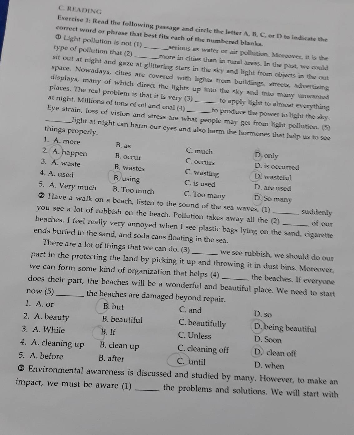 READING
Exercise 1: Read the following passage and circle the letter A, B, C, or D to indicate the
correct word or phrase that best fits each of the numbered blanks.
Φ Light pollution is not (1) serious as water or air pollution. Moreover, it is the
type of pollution that (2) __more in cities than in rural areas. In the past, we could
sit out at night and gaze at glittering stars in the sky and light from objects in the out
space. Nowadays, cities are covered with lights from buildings, streets, advertising
displays, many of which direct the lights up into the sky and into many unwanted
places. The real problem is that it is very (3) to apply light to almost everything .
at night. Millions of tons of oil and coal (4) _to produce the power to light the sky.
_Eye strain, loss of vision and stress are what people may get from light pollution. (5)
light at night can harm our eyes and also harm the hormones that help us to see 
things properly.
1. A. more B. as C. much D. only
2. A. happen B. occur C. occurs D. is occurred
3. A. waste B. wastes C. wasting D. wasteful
4. A. used B. using C. is used D. are used
5. A. Very much B. Too much C. Too many D. So many
② Have a walk on a beach, listen to the sound of the sea waves. (1) suddenly
you see a lot of rubbish on the beach. Pollution takes away all the (2) of our
beaches. I feel really very annoyed when I see plastic bags lying on the sand, cigarette
ends buried in the sand, and soda cans floating in the sea.
There are a lot of things that we can do. (3) we see rubbish, we should do our
part in the protecting the land by picking it up and throwing it in dust bins. Moreover,
we can form some kind of organization that helps (4) the beaches. If everyone
does their part, the beaches will be a wonderful and beautiful place. We need to start
now (5) _the beaches are damaged beyond repair.
1. A. or B. but C. and D. so
2. A. beauty B. beautiful C. beautifully D. being beautiful
3. A. While B. If C. Unless D. Soon
4. A. cleaning up B. clean up C. cleaning off D. clean off
5. A. before B. after C. until D. when
③ Environmental awareness is discussed and studied by many. However, to make an
impact, we must be aware (1) _the problems and solutions. We will start with