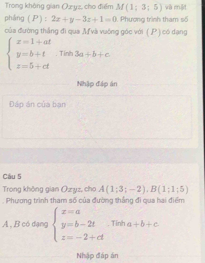 Trong không gian Oxyz, cho điểm M(1;3;5) và mặt 
phẳng (P) : 2x+y-3z+1=0 : Phương trình tham số 
của đường thắng đi qua Mvà vuông góc với ( P ) có dạng
beginarrayl x=1+at y=b+t z=5+ctendarray.. Tính 3a+b+c
Nhập đáp án 
Đáp án của bạn 
Câu 5 
Trong không gian Oxyz, cho A(1;3;-2), B(1;1;5). Phương trình tham số của đường thắng đi qua hai điểm 
A , B có dạng beginarrayl x=a y=b-2t z=-2+ctendarray.. Tính a+b+c
Nhập đáp án