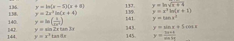 y=ln (x-5)(x+8) 137. y=ln sqrt(x+4)
138. y=2x^3ln (x+4) 139. y=x^3ln (x+1)
140. y=ln ( 1/2x^5 )
141. y=tan x^2
142. y=sin 2xtan 3x
143. y=sin x+5cos x
144, y=x^3tan 8x 145. y= (3x+4)/sin 5x 