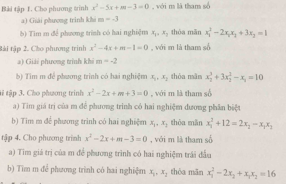 Bài tập 1. Cho phương trình x^2-5x+m-3=0 , với m là tham A. 
a) Giải phương trình khi m=-3
b) Tìm m để phương trình có hai nghiệm x_1, x_2 thỏa mãn x_1^(2-2x_1)x_2+3x_2=1
awidehat A
tài tập 2. Cho phương trình x^2-4x+m-1=0 , với m là tham so 
a) Giải phương trình khi m=-2
b) Tìm m để phương trình có hai nghiệm x_1, x_2 thỏa mãn x_2^(3+3x_2^2-x_1)=10
ti tập 3. Cho phương trình x^2-2x+m+3=0 , với m là tham số 
a) Tìm giá trị của m để phương trình có hai nghiệm dương phân biệt 
b) Tìm m để phương trình có hai nghiệm x_1, x_2 thỏa mãn x_1^(2+12=2x_2)-x_1x_2
tập 4. Cho phương trình x^2-2x+m-3=0 , với m là tham số 
a) Tìm giá trị của m để phương trình có hai nghiệm trái dấu 
b) Tìm m để phương trình có hai nghiệm x_1, x_2 thỏa mãn x_1^(2-2x_2)+x_1x_2=16