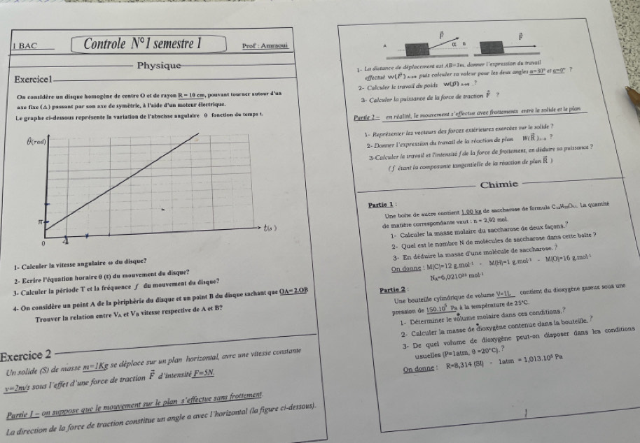 BAC Controle N°I semestre 1 Prof : Amraoui
α .
Physique
1. La distance de déplacement est AB=3n n. donner l'expression du travail
Exercice1
effectué w(vector F) Is* puis calculer sa valeur pour les deux angles a=30° era=0°7
2- Calculer le travail du poids w(j) ?
On considère un disque homogène de centre O et de rayon R-10cm m, pouvant tourner autour d'un
axe fixc (Δ) passant par son axe de symètrie, à l'aide d'un moteur électrique. 3- Calculer la puissance de la force de traction É  ?
Le graphe ci-dessous représente la variation de l'abseisse angulaire θ) fonction du temps t.
Partie 2  en réalité, le mouvement s 'effectue avec frotements entre le solide et le plan
1 - Représenter les vecteurs des forces extérieures exercées sur le solide ?
2- Donner l'expression du travail de la réaction de plon w(vector R)... ?
3-Calculer le travail et l'intensité f de la force de frottement, en déduire sa puissance ?
( f étant la composante tangentielle de la réaction de plan  )
Chimie
Partie 1:
Une boôte de sucre contient 1,00 kg de saccharose de formule C_12H_10O_11 La quantité
de matière correspondante vaut : :n=2.92 mol
1- Calculer la masse molaire du saccharose de deux façons."
1- Calculer la vitesse angulaire ω du disque? 2- Quel est le nombre N de molécules de saccharose dans cette boîte ?
M(C)=12g.mol^(-1)-M(H)=1g.mol^(-1)-M(O)=16g.mol^(-1)
2- Ecrire l'équation horaire θ (t) du mouvement du disque? On donne  3- En déduire la masse d'une molécule de saccharose. ?
N_A=6,0210^(23)
3- Calculer la période T et la fréquence ∫ du mouvement du disque?
V=1L contient du dioxygène gaseux sous une
4- On considère un point A de la périphèrie du disque et un point B du disque sachant que _ OA=2OB Partie 2 : mol t
Trouver la relation entre V_A et V a vitesse respective de A et B? Une bouteille cylindrique de volume
pression de _ 150.10^3 Pa à la température de 25°C.
1- Déterminer le volume molaire dans ces conditions.?
2- Calculer la masse de dioxygène contenue dans la bouteille. "
Un solide (S) de masse m=JKg 2 se déplace sur un plan horizontal, avrc une vitesse constante 3- De quel volume de dioxygène peut-on disposer dans les conditions
Exercice 2
usuelles (P=1atm,θ =20°C).?
On donne : R=8,314(SI)-1atm=1,013.10^5Pa
v=2m/ s sous l'effet d'une force de traction vector F d'intensité _ F=5N
Partie I - on suppose que le mouvement sur le plan s'effectue sans frottement
La direction de la force de traction constitue un angle a avec l'horizontal (la figure ci-dessous).