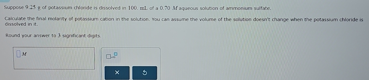 Suppose 9.25 g of potassium chloride is dissolved in 100. mL of a 0.70 M aqueous solution of ammonium sulfate. 
Calculate the final molarity of potassium cation in the solution. You can assume the volume of the solution doesn't change when the potassium chloride is 
dissolved in it. 
Round your answer to 3 significant digits.
M
□ * 10^(□)
×