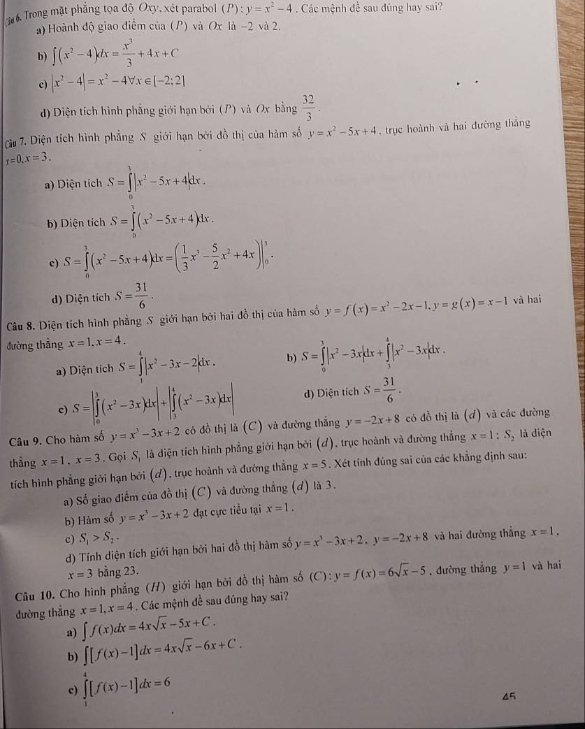 Trong mặt phẳng tọa độ Oxy, xét parabol (P) : y=x^2-4 Các mệnh đề sau đúng hay sai?
a) Hoành độ giao điểm của (P) và Ox là -2 và 2.
b) ∈t (x^2-4)dx= x^3/3 +4x+C
c) |x^2-4|=x^2-4forall x∈ [-2;2]
) Diện tích hình phẳng giới hạn bởi (P) và Ox bằng  32/3 .
Cu 7. Diện tích hình phẳng S giới hạn bởi đồ thị của hàm số y=x^2-5x+4 ,trục hoành và hai đường thắng
r=0,x=3.
a) Diện tích S=∈tlimits _0^(1|x^2)-5x+4|dx.
b) Diện tích S=∈tlimits _0^(3(x^2)-5x+4)dx.
c) S=∈tlimits _0^(1(x^2)-5x+4)dx=( 1/3 x^3- 5/2 x^2+4x)|_0^(1.
d) Diện tích S=frac 31)6.
Câu 8. Diện tích hình phẳng S giới hạn bởi hai đồ thị của hàm số y=f(x)=x^2-2x-1,y=g(x)=x-1 và hai
đường thẳng x=1,x=4.
a) Diện tích S=∈t |x^2-3x-2|dx. b) S=∈tlimits _0^(1|x^2)-3x|dx+∈tlimits _3^(4|x^2)-3x|dx.
c) S=|∈tlimits _0^(3(x^2)-3x)dx|+|∈tlimits _3^(4(x^2)-3x)dx| d) Diện tích S= 31/6 .
Câu 9. Cho hàm số y=x^3-3x+2 có đồ thị là (C) và đường thẳng y=-2x+8 có đồ thị li(d) và các đường
thắng x=1,x=3. Gọi 3, là diện tích hình phẳng giới hạn bởi (ơ), trục hoành và đường thẳng x=1:S_2 là diện
tích hình phẳng giới hạn bởi (ơ), trục hoành và đường thẳng x=5. Xét tính đúng sai của các khẳng định sau:
a) Số giao điểm của đồ thị (C) và đường thẳng (đ) là 3.
b) Hàm số y=x^3-3x+2 đạt cực tiểu tại x=1.
c) S_1>S_2. y=x^3-3x+2.y=-2x+8 và hai đường thắng x=1.
d) Tính diện tích giới hạn bởi hai đồ thị hàm số
x=3 bằng 23.
Câu 10. Cho hình phẳng (H) giới hạn bởi đồ thị hàm số (C): ):y=f(x)=6sqrt(x)-5 , đường thẳng y=1 và hai
đường thẳng x=1,x=4. Các mệnh đề sau đúng hay sai?
a) ∈t f(x)dx=4xsqrt(x)-5x+C.
b) ∈t [f(x)-1]dx=4xsqrt(x)-6x+C.
c) ∈tlimits _1^4[f(x)-1]dx=6