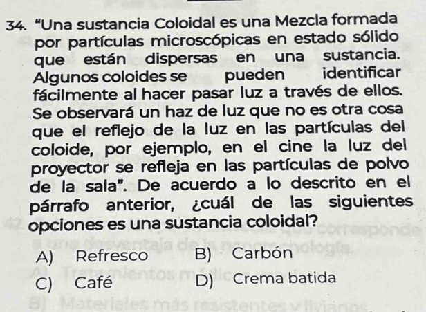 “Una sustancia Coloidal es una Mezcla formada
por partículas microscópicas en estado sólido
que están dispersas en una sustancia.
Algunos coloides se pueden identificar
fácilmente al hacer pasar luz a través de ellos.
Se observará un haz de luz que no es otra cosa
que el reflejo de la luz en las partículas del
coloide, por ejemplo, en el cine la luz del
proyector se refleja en las partículas de polvo
de la sala". De acuerdo a lo descrito en el
párrafo anterior, ¿cuál de las siguientes
opciones es una sustancia coloidal?
A) Refresco B) Carbón
C) Café D) Crema batida