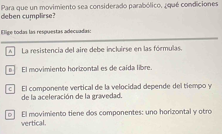 Para que un movimiento sea considerado parabólico, ¿qué condiciones
deben cumplirse?
Elige todas las respuestas adecuadas:
A La resistencia del aire debe incluirse en las fórmulas.
в El movimiento horizontal es de caída libre.
c El componente vertical de la velocidad depende del tiempo y
de la aceleración de la gravedad.
D El movimiento tiene dos componentes: uno horizontal y otro
vertical.