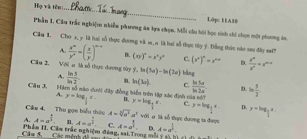 Họ và tên:
_
Lớp: 11A10
Phần I. Câu trắc nghiệm nhiều phương án lựa chọn. Mỗi câu hỏi học sinh chi chọn một phương án.
Câu 1. Cho x, y là hai số thực dương và m, n là hai số thực tùy ý. Đằng thức nào sau đây sai?
A.  x^m/y^n =( x/y )^m-n B. (xy)^n=x^ny^n C. (x^n)^m=x^(n-m) D.  x^m/x^n =x^(m-n)
Câu 2. Với a là số thực dương tùy dot y,ln (5a)-ln (2a) bằng
A.  ln 5/ln 2 .
C.  ln 5a/ln 2a .
B. ln (3a). D. ln  5/2 .
Câu 3. Hàm số nào dưới đây đồng biến trên tập xác định của nó?
A. y=log _ 1/2 x.
B. y=log _ 4/5 x.
C. y=log _ 5/4 x.
D. y=log _ 2/3 x.
Câu 4. Thu gọn biểu thức A=sqrt[3](a^2).a^2 với a là số thực dương ta được
A. A=a^(frac 4)3. B. A=a^(frac 7)3. C. A=a^(frac 8)3. D. A=a^(frac 1)3.
Phần II. Câu trắc nghiệm đúng, sai.Trong mỗi ý a), b), c ở
Câu 5. Các mênh đề sau ở