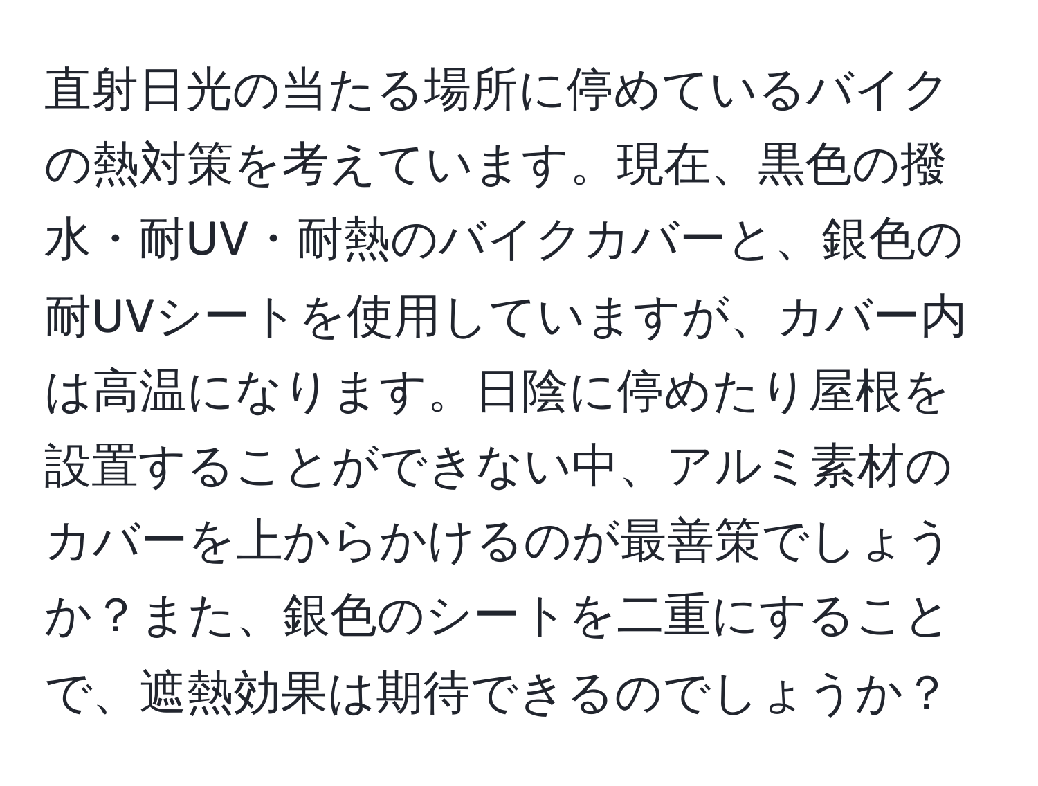 直射日光の当たる場所に停めているバイクの熱対策を考えています。現在、黒色の撥水・耐UV・耐熱のバイクカバーと、銀色の耐UVシートを使用していますが、カバー内は高温になります。日陰に停めたり屋根を設置することができない中、アルミ素材のカバーを上からかけるのが最善策でしょうか？また、銀色のシートを二重にすることで、遮熱効果は期待できるのでしょうか？